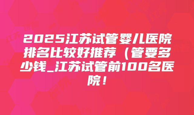 2025江苏试管婴儿医院排名比较好推荐（管要多少钱_江苏试管前100名医院！