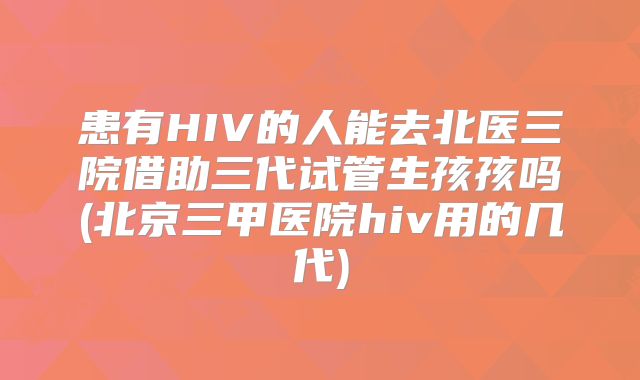 患有HIV的人能去北医三院借助三代试管生孩孩吗(北京三甲医院hiv用的几代)