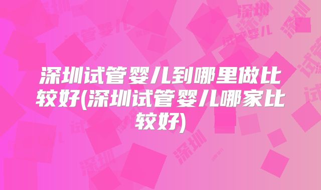 深圳试管婴儿到哪里做比较好(深圳试管婴儿哪家比较好)