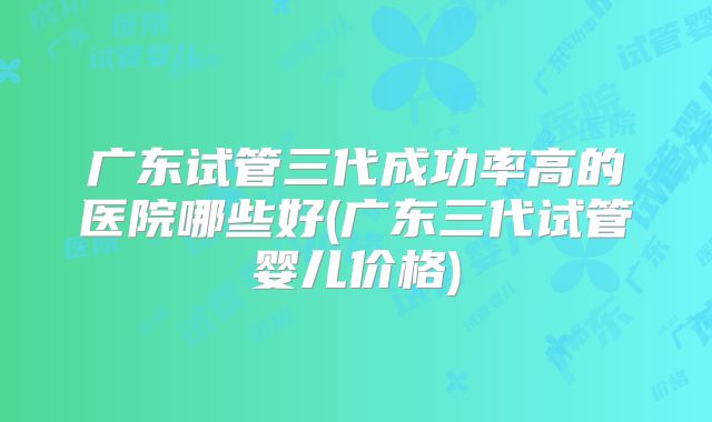 广东试管三代成功率高的医院哪些好(广东三代试管婴儿价格)
