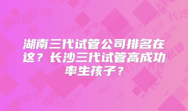 湖南三代试管公司排名在这?长沙三代试管高成功率生孩子?