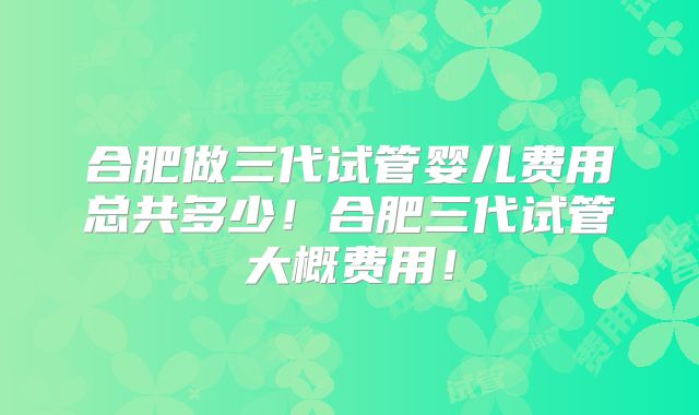 合肥做三代试管婴儿费用总共多少!合肥三代试管大概费用!