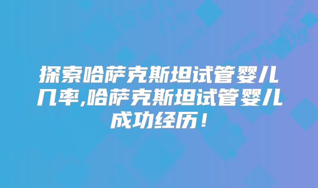 探索哈萨克斯坦试管婴儿几率,哈萨克斯坦试管婴儿成功经历！