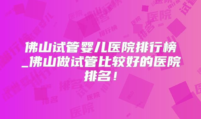 佛山试管婴儿医院排行榜_佛山做试管比较好的医院排名！