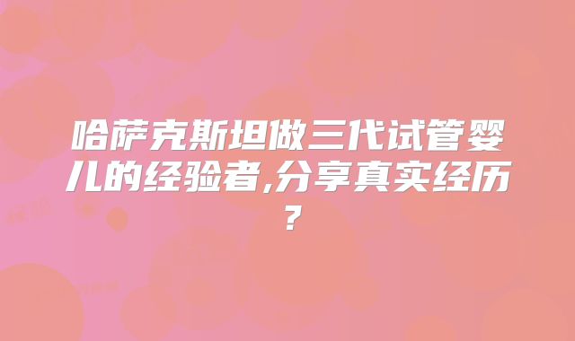 哈萨克斯坦做三代试管婴儿的经验者,分享真实经历?