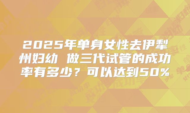2025年单身女性去伊犁州妇幼 做三代试管的成功率有多少？可以达到50%