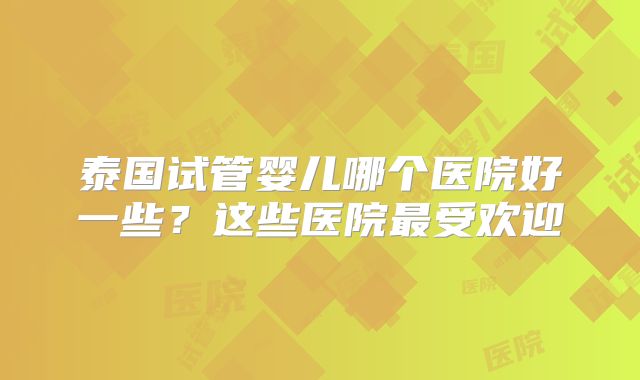 泰国试管婴儿哪个医院好一些?这些医院最受欢迎