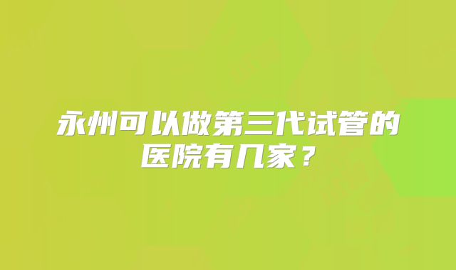 永州可以做第三代试管的医院有几家?