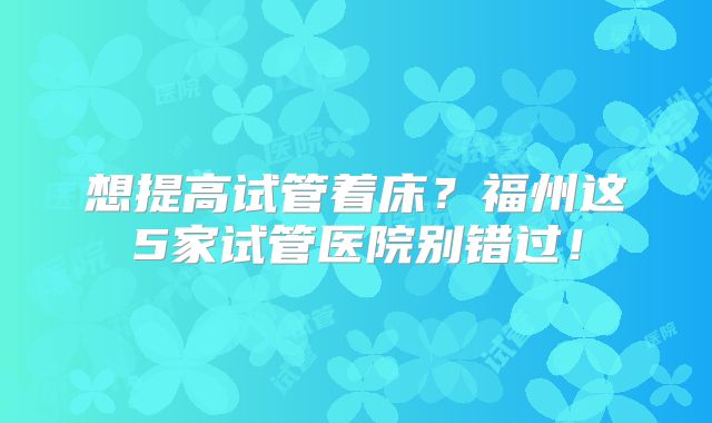 想提高试管着床？福州这5家试管医院别错过！