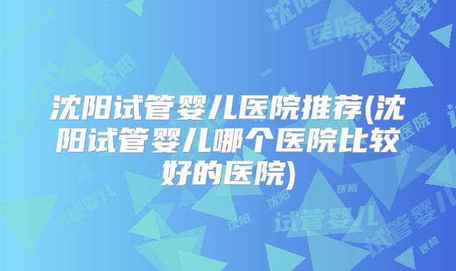 沈阳试管婴儿医院推荐(沈阳试管婴儿哪个医院比较好的医院)