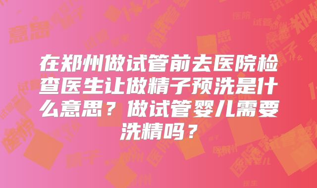 在郑州做试管前去医院检查医生让做精子预洗是什么意思?做试管婴儿需要洗精吗?