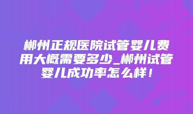 郴州正规医院试管婴儿费用大概需要多少_郴州试管婴儿成功率怎么样!