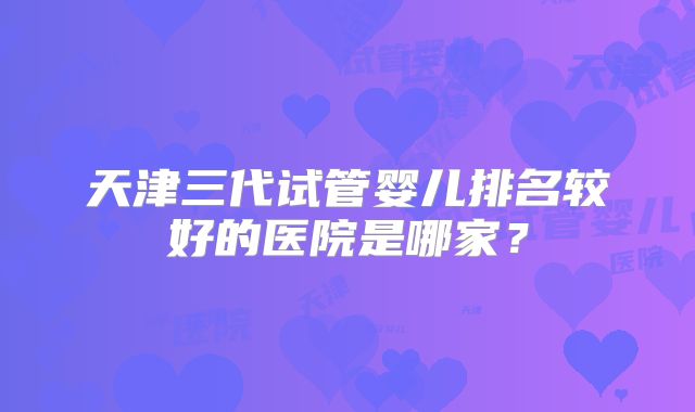 天津三代试管婴儿排名较好的医院是哪家?