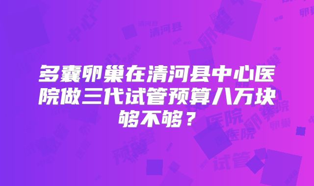 多囊卵巢在清河县中心医院做三代试管预算八万块够不够?