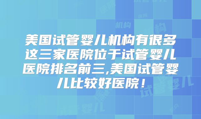 美国试管婴儿机构有很多这三家医院位于试管婴儿医院排名前三,美国试管婴儿比较好医院！