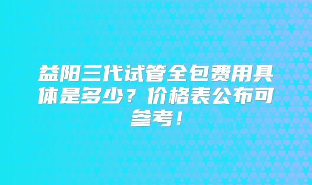 益阳三代试管全包费用具体是多少？价格表公布可参考！