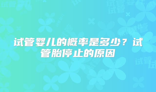 试管婴儿的概率是多少?试管胎停止的原因