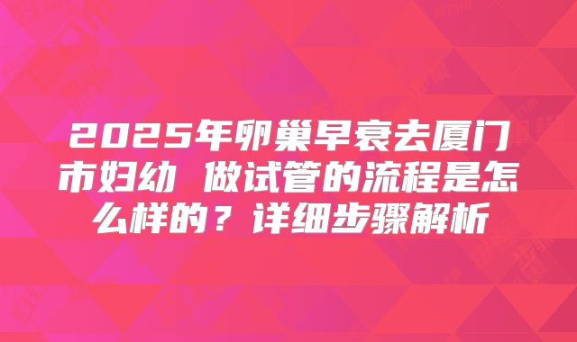 2025年卵巢早衰去厦门市妇幼 做试管的流程是怎么样的?详细步骤解析