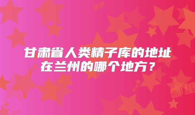 甘肃省人类精子库的地址在兰州的哪个地方？