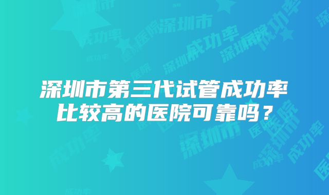 深圳市第三代试管成功率比较高的医院可靠吗？