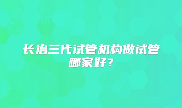 长治三代试管机构做试管哪家好？