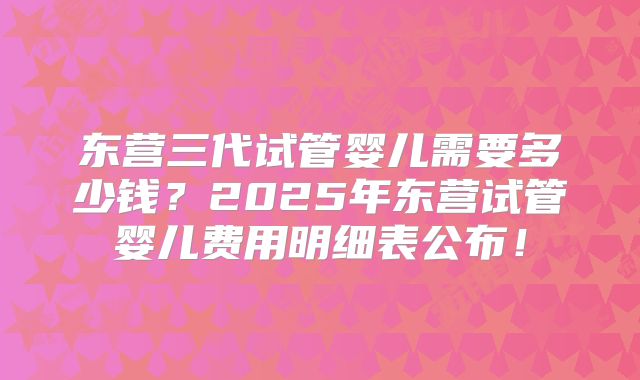 东营三代试管婴儿需要多少钱？2025年东营试管婴儿费用明细表公布！