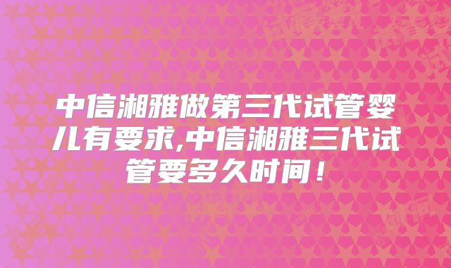 中信湘雅做第三代试管婴儿有要求,中信湘雅三代试管要多久时间!