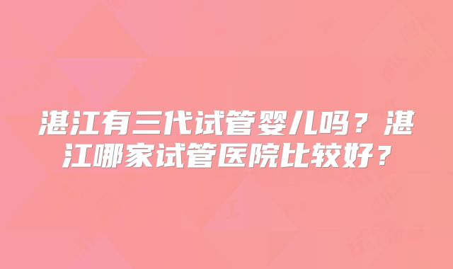 湛江有三代试管婴儿吗?湛江哪家试管医院比较好?