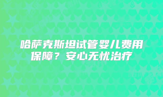 哈萨克斯坦试管婴儿费用保障？安心无忧治疗