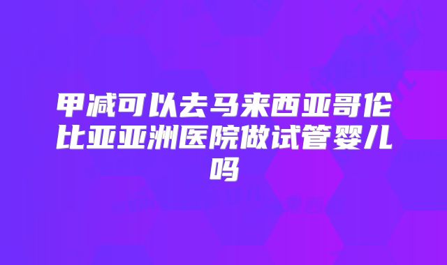 甲减可以去马来西亚哥伦比亚亚洲医院做试管婴儿吗