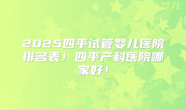2025四平试管婴儿医院排名表！四平产科医院哪家好！