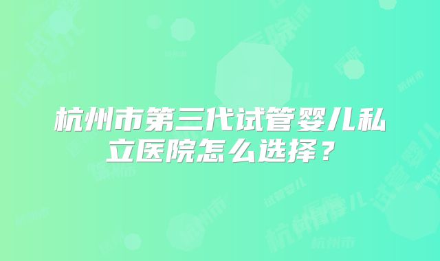 杭州市第三代试管婴儿私立医院怎么选择?