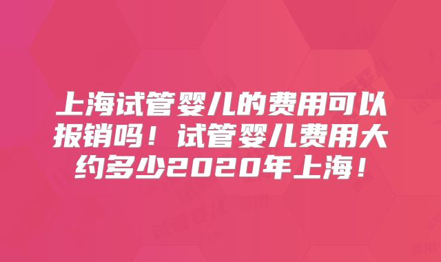 上海试管婴儿的费用可以报销吗！试管婴儿费用大约多少2020年上海！