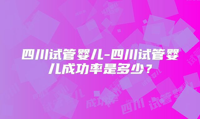 四川试管婴儿-四川试管婴儿成功率是多少?
