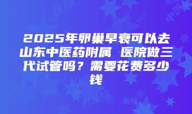 2025年卵巢早衰可以去山东中医药附属 医院做三代试管吗?需要花费多少钱