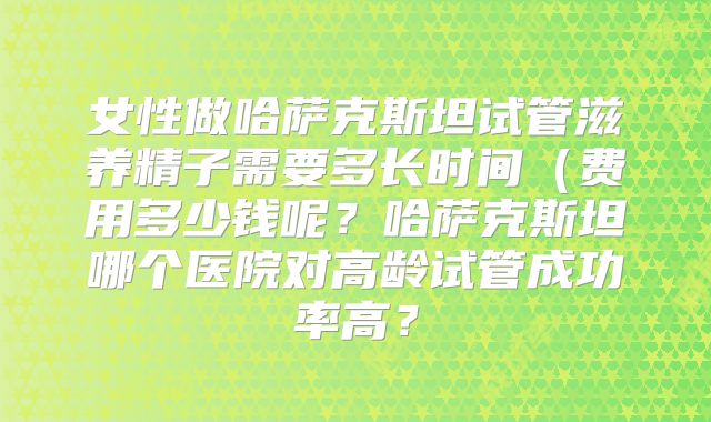 女性做哈萨克斯坦试管滋养精子需要多长时间(费用多少钱呢?哈萨克斯坦哪个医院对高龄试管成功率高?