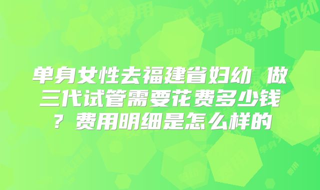 单身女性去福建省妇幼 做三代试管需要花费多少钱？费用明细是怎么样的