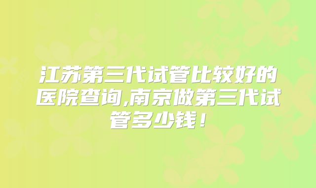 江苏第三代试管比较好的医院查询,南京做第三代试管多少钱！