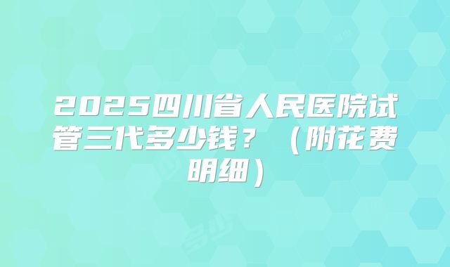 2025四川省人民医院试管三代多少钱？（附花费明细）