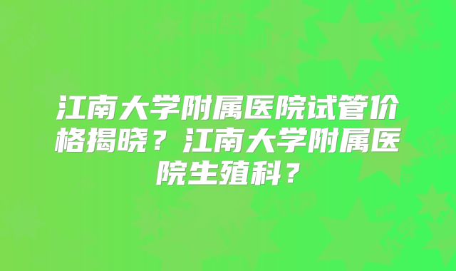 江南大学附属医院试管价格揭晓?江南大学附属医院生殖科?