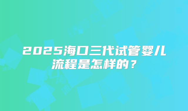 2025海口三代试管婴儿流程是怎样的?