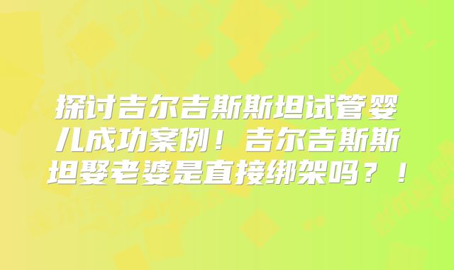 探讨吉尔吉斯斯坦试管婴儿成功案例！吉尔吉斯斯坦娶老婆是直接绑架吗？！
