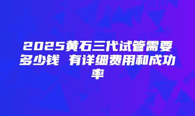 2025黄石三代试管需要多少钱 有详细费用和成功率