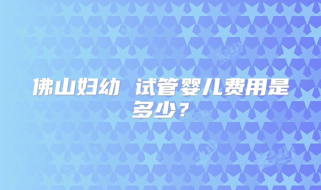 佛山妇幼 试管婴儿费用是多少？