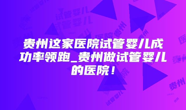 贵州这家医院试管婴儿成功率领跑_贵州做试管婴儿的医院！