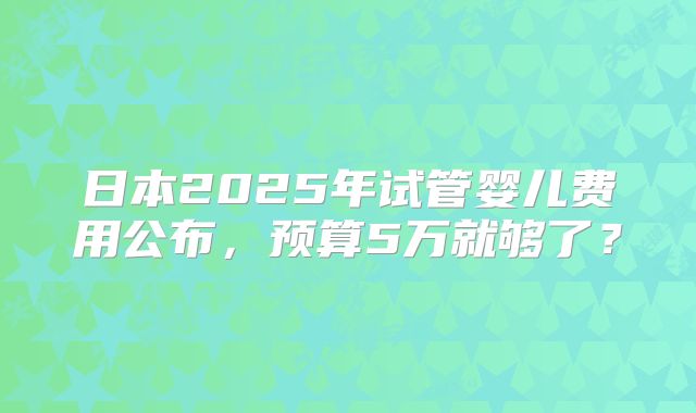 日本2025年试管婴儿费用公布,预算5万就够了?