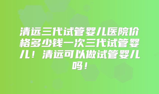 清远三代试管婴儿医院价格多少钱一次三代试管婴儿!清远可以做试管婴儿吗!