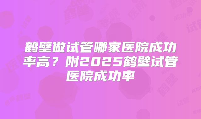 鹤壁做试管哪家医院成功率高？附2025鹤壁试管医院成功率