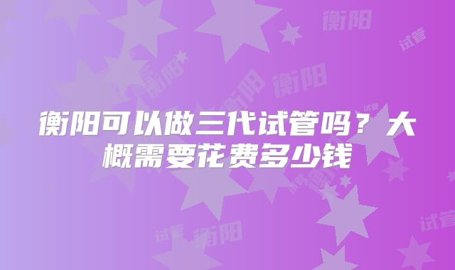 衡阳可以做三代试管吗？大概需要花费多少钱