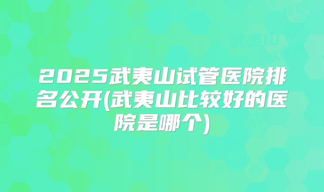 2025武夷山试管医院排名公开(武夷山比较好的医院是哪个)